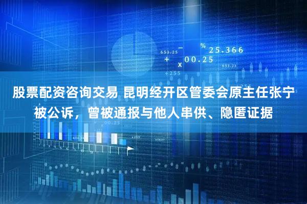 股票配资咨询交易 昆明经开区管委会原主任张宁被公诉，曾被通报与他人串供、隐匿证据