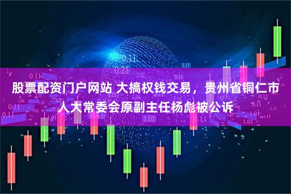 股票配资门户网站 大搞权钱交易，贵州省铜仁市人大常委会原副主任杨彪被公诉