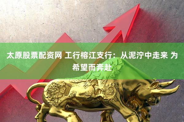 太原股票配资网 工行榕江支行：从泥泞中走来 为希望而奔赴