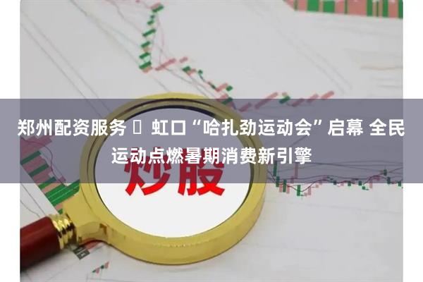 郑州配资服务 ​虹口“哈扎劲运动会”启幕 全民运动点燃暑期消费新引擎