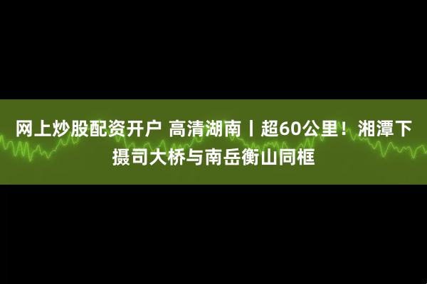 网上炒股配资开户 高清湖南丨超60公里！湘潭下摄司大桥与南岳衡山同框
