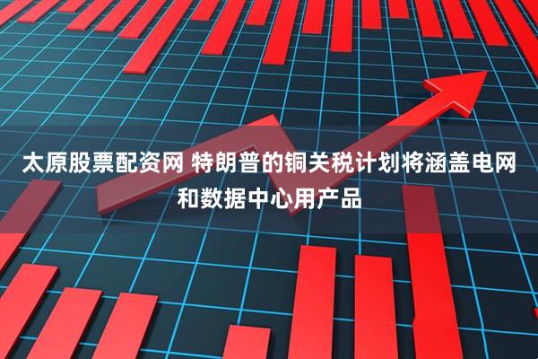 太原股票配资网 特朗普的铜关税计划将涵盖电网和数据中心用产品