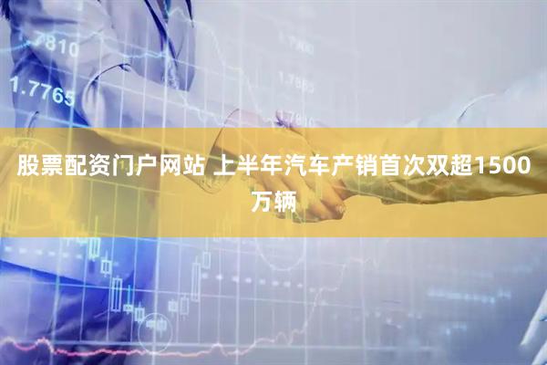 股票配资门户网站 上半年汽车产销首次双超1500万辆