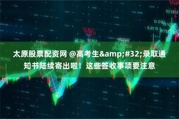 太原股票配资网 @高考生&#32;录取通知书陆续寄出啦！这些签收事项要注意