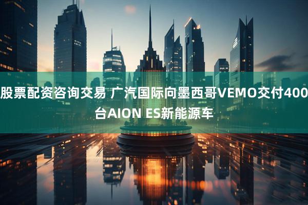 股票配资咨询交易 广汽国际向墨西哥VEMO交付400台AION ES新能源车