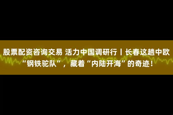 股票配资咨询交易 活力中国调研行丨长春这趟中欧“钢铁驼队”，藏着“内陆开海”的奇迹！