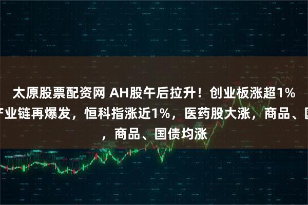 太原股票配资网 AH股午后拉升！创业板涨超1%，算力产业链再爆发，恒科指涨近1%，医药股大涨，商品、国债均涨