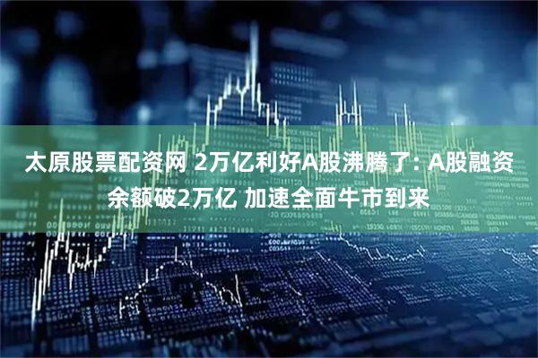 太原股票配资网 2万亿利好A股沸腾了: A股融资余额破2万亿 加速全面牛市到来
