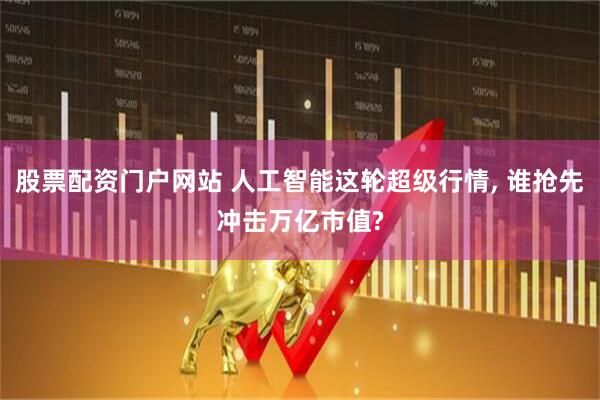 股票配资门户网站 人工智能这轮超级行情, 谁抢先冲击万亿市值?