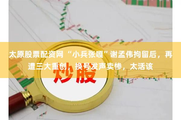太原股票配资网 “小兵张嘎”谢孟伟拘留后，再遭三大重创，换号发声卖惨，太活该