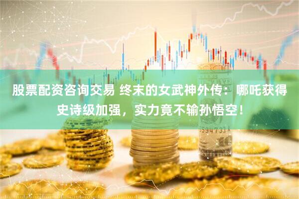 股票配资咨询交易 终末的女武神外传：哪吒获得史诗级加强，实力竟不输孙悟空！