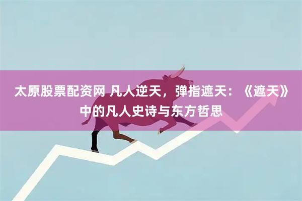 太原股票配资网 凡人逆天，弹指遮天：《遮天》中的凡人史诗与东方哲思