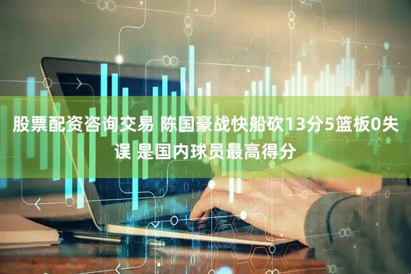 股票配资咨询交易 陈国豪战快船砍13分5篮板0失误 是国内球员最高得分