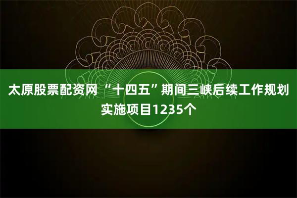 太原股票配资网 “十四五”期间三峡后续工作规划实施项目1235个