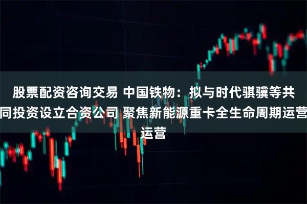 股票配资咨询交易 中国铁物:拟与时代骐骥等共同投资设立合资公司 聚焦新能源重卡全生命周期运营